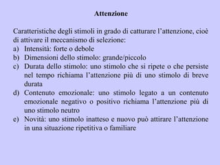 Attenzione
Caratteristiche degli stimoli in grado di catturare l’attenzione, cioè
di attivare il meccanismo di selezione:
a) Intensità: forte o debole
b) Dimensioni dello stimolo: grande/piccolo
c) Durata dello stimolo: uno stimolo che si ripete o che persiste
nel tempo richiama l’attenzione più di uno stimolo di breve
durata
d) Contenuto emozionale: uno stimolo legato a un contenuto
emozionale negativo o positivo richiama l’attenzione più di
uno stimolo neutro
e) Novità: uno stimolo inatteso e nuovo può attirare l’attenzione
in una situazione ripetitiva o familiare
 
