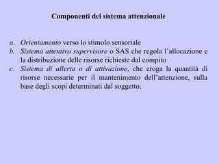 Componenti del sistema attenzionale
a. Orientamento verso lo stimolo sensoriale
b. Sistema attentivo supervisore o SAS che regola l’allocazione e
la distribuzione delle risorse richieste dal compito
c. Sistema di allerta o di attivazione, che eroga la quantità di
risorse necessarie per il mantenimento dell’attenzione, sulla
base degli scopi determinati dal soggetto.
 