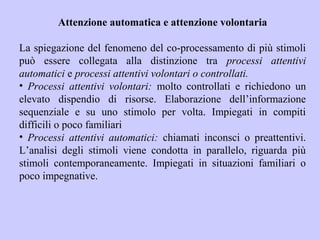 Attenzione automatica e attenzione volontaria
La spiegazione del fenomeno del co-processamento di più stimoli
può essere collegata alla distinzione tra processi attentivi
automatici e processi attentivi volontari o controllati.
• Processi attentivi volontari: molto controllati e richiedono un
elevato dispendio di risorse. Elaborazione dell’informazione
sequenziale e su uno stimolo per volta. Impiegati in compiti
difficili o poco familiari
• Processi attentivi automatici: chiamati inconsci o preattentivi.
L’analisi degli stimoli viene condotta in parallelo, riguarda più
stimoli contemporaneamente. Impiegati in situazioni familiari o
poco impegnative.
 