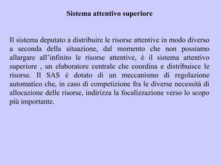 Sistema attentivo superiore
Il sistema deputato a distribuire le risorse attentive in modo diverso
a seconda della situazione, dal momento che non possiamo
allargare all’infinito le risorse attentive, è il sistema attentivo
superiore , un elaboratore centrale che coordina e distribuisce le
risorse. Il SAS è dotato di un meccanismo di regolazione
automatico che, in caso di competizione fra le diverse necessità di
allocazione delle risorse, indirizza la focalizzazione verso lo scopo
più importante.
 