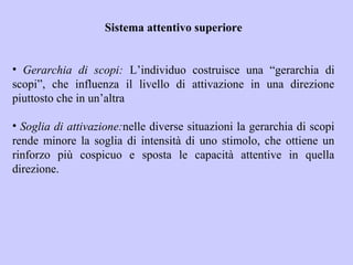 Sistema attentivo superiore
• Gerarchia di scopi: L’individuo costruisce una “gerarchia di
scopi”, che influenza il livello di attivazione in una direzione
piuttosto che in un’altra
• Soglia di attivazione:nelle diverse situazioni la gerarchia di scopi
rende minore la soglia di intensità di uno stimolo, che ottiene un
rinforzo più cospicuo e sposta le capacità attentive in quella
direzione.
 