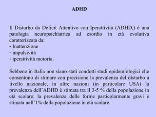 ADHD
Il Disturbo da Deficit Attentivo con Iperattività (ADHD,) è una
patologia neuropsichiatrica ad esordio in età evolutiva
caratterizzata da:
- Inattenzione
- impulsività
- iperattività motoria.
Sebbene in Italia non siano stati condotti studi epidemiologici che
consentono di stimare con precisione la prevalenza del disturbo a
livello nazionale, in altre nazioni (in particolare USA) la
prevalenza dell’ADHD è stimata tra il 3-5 % della popolazione in
età scolare; la prevalenza delle forme particolarmente gravi è
stimata nell’1% della popolazione in età scolare.
 