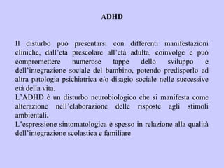 ADHD
Il disturbo può presentarsi con differenti manifestazioni
cliniche, dall’età prescolare all’età adulta, coinvolge e può
compromettere numerose tappe dello sviluppo e
dell’integrazione sociale del bambino, potendo predisporlo ad
altra patologia psichiatrica e/o disagio sociale nelle successive
età della vita.
L’ADHD è un disturbo neurobiologico che si manifesta come
alterazione nell’elaborazione delle risposte agli stimoli
ambientali.
L’espressione sintomatologica è spesso in relazione alla qualità
dell’integrazione scolastica e familiare
 