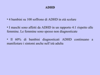 ADHD
• 4 bambini su 100 soffrono di ADHD in età scolare
• I maschi sono affetti da ADHD in un rapporto 4:1 rispetto alle
femmine. Le femmine sono spesso non diagnosticate
• Il 60% di bambini diagnosticati ADHD continuano a
manifestare i sintomi anche nell’età adulta
 