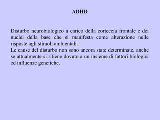 ADHD
Disturbo neurobiologico a carico della corteccia frontale e dei
nuclei della base che si manifesta come alterazione nelle
risposte agli stimoli ambientali.
Le cause del disturbo non sono ancora state determinate, anche
se attualmente si ritiene dovuto a un insieme di fattori biologici
ed influenze genetiche.
 