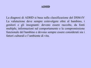 ADHD
La diagnosi di ADHD si basa sulla classificazione del DSM-IV
La valutazione deve sempre coinvolgere oltre al bambino, i
genitori e gli insegnanti: devono essere raccolte, da fonti
multiple, informazioni sul comportamento e la compromissione
funzionale del bambino e devono sempre essere considerati sia i
fattori culturali e l’ambiente di vita.
 