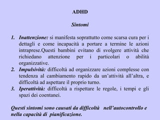 ADHD
Sintomi
1. Inattenzione: si manifesta soprattutto come scarsa cura per i
dettagli e come incapacità a portare a termine le azioni
intraprese.Questi bambini evitano di svolgere attività che
richiedano attenzione per i particolari o abilità
organizzative.
2. Impulsività: difficoltà ad organizzare azioni complesse con
tendenza al cambiamento rapido da un’attività all’altra, e
difficoltà ad aspettare il proprio turno.
3. Iperattività: difficoltà a rispettare le regole, i tempi e gli
spazi dei coentanei.
Questi sintomi sono causati da difficoltà nell’autocontrollo e
nella capacità di pianificazione.
 
