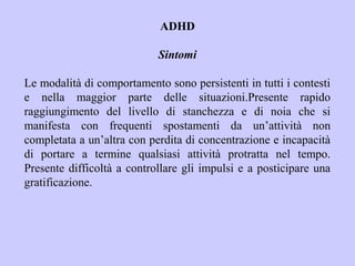 ADHD
Sintomi
Le modalità di comportamento sono persistenti in tutti i contesti
e nella maggior parte delle situazioni.Presente rapido
raggiungimento del livello di stanchezza e di noia che si
manifesta con frequenti spostamenti da un’attività non
completata a un’altra con perdita di concentrazione e incapacità
di portare a termine qualsiasi attività protratta nel tempo.
Presente difficoltà a controllare gli impulsi e a posticipare una
gratificazione.
 