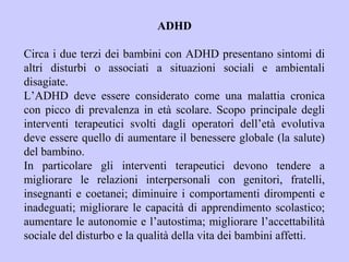 ADHD
Circa i due terzi dei bambini con ADHD presentano sintomi di
altri disturbi o associati a situazioni sociali e ambientali
disagiate.
L’ADHD deve essere considerato come una malattia cronica
con picco di prevalenza in età scolare. Scopo principale degli
interventi terapeutici svolti dagli operatori dell’età evolutiva
deve essere quello di aumentare il benessere globale (la salute)
del bambino.
In particolare gli interventi terapeutici devono tendere a
migliorare le relazioni interpersonali con genitori, fratelli,
insegnanti e coetanei; diminuire i comportamenti dirompenti e
inadeguati; migliorare le capacità di apprendimento scolastico;
aumentare le autonomie e l’autostima; migliorare l’accettabilità
sociale del disturbo e la qualità della vita dei bambini affetti.
 