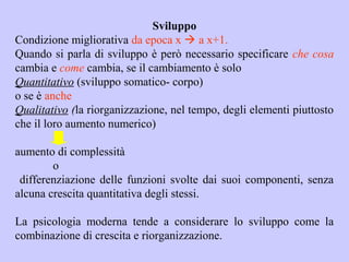 Sviluppo
Condizione migliorativa da epoca x  a x+1.
Quando si parla di sviluppo è però necessario specificare che cosa
cambia e come cambia, se il cambiamento è solo
Quantitativo (sviluppo somatico- corpo)
o se è anche
Qualitativo (la riorganizzazione, nel tempo, degli elementi piuttosto
che il loro aumento numerico)
aumento di complessità
o
differenziazione delle funzioni svolte dai suoi componenti, senza
alcuna crescita quantitativa degli stessi.
La psicologia moderna tende a considerare lo sviluppo come la
combinazione di crescita e riorganizzazione.
 