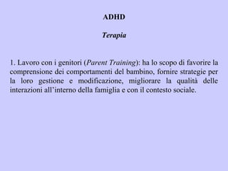 ADHD
Terapia
1. Lavoro con i genitori (Parent Training): ha lo scopo di favorire la
comprensione dei comportamenti del bambino, fornire strategie per
la loro gestione e modificazione, migliorare la qualità delle
interazioni all’interno della famiglia e con il contesto sociale.
 