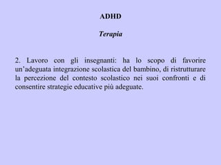 ADHD
Terapia
2. Lavoro con gli insegnanti: ha lo scopo di favorire
un’adeguata integrazione scolastica del bambino, di ristrutturare
la percezione del contesto scolastico nei suoi confronti e di
consentire strategie educative più adeguate.
 
