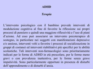 ADHD
Terapia
L’intervento psicologico con il bambino prevede interventi di
modulazione cognitiva al fine di favorire la riflessione sui propri
processi di pensiero e quindi una maggiore riflessività e l’uso di piani
d’azione. Ad esso può associarsi un intervento psicoterapico di
sostegno, in particolare nei soggetti con manifestazioni depressive
e/o ansiose, interventi volti a favorire i processi di socializzazione in
gruppi di coetanei ed interventi riabilitativi più specifici per le abilità
scolastiche. Tali interventi non-farmacologici sono prioritariamente
indicati per le forme di ADHD in età prescolare, per le forme meno
gravi o con prevalenza inattentiva, per le forme senza grave
impulsività. Sono particolarmente opportuni in presenza di disturbi
dell’apprendimento e di disturbi d’ansia.
 
