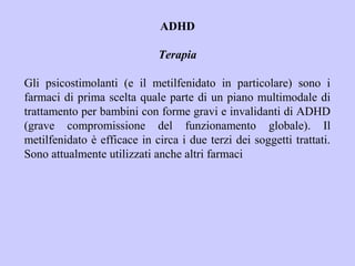 ADHD
Terapia
Gli psicostimolanti (e il metilfenidato in particolare) sono i
farmaci di prima scelta quale parte di un piano multimodale di
trattamento per bambini con forme gravi e invalidanti di ADHD
(grave compromissione del funzionamento globale). Il
metilfenidato è efficace in circa i due terzi dei soggetti trattati.
Sono attualmente utilizzati anche altri farmaci
 