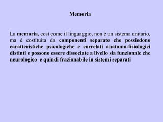 Memoria
La memoria, così come il linguaggio, non è un sistema unitario,
ma è costituita da componenti separate che possiedono
caratteristiche psicologiche e correlati anatomo-fisiologici
distinti e possono essere dissociate a livello sia funzionale che
neurologico e quindi frazionabile in sistemi separati
 