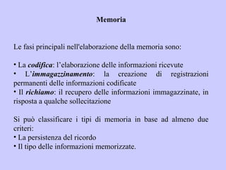 Memoria
Le fasi principali nell'elaborazione della memoria sono:
• La codifica: l’elaborazione delle informazioni ricevute
• L’immagazzinamento: la creazione di registrazioni
permanenti delle informazioni codificate
• Il richiamo: il recupero delle informazioni immagazzinate, in
risposta a qualche sollecitazione
Si può classificare i tipi di memoria in base ad almeno due
criteri:
• La persistenza del ricordo
• Il tipo delle informazioni memorizzate.
 