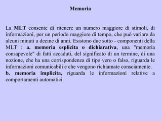 Memoria
La MLT consente di ritenere un numero maggiore di stimoli, di
informazioni, per un periodo maggiore di tempo, che può variare da
alcuni minuti a decine di anni. Esistono due sotto - componenti della
MLT : a. memoria esplicita o dichiarativa, una "memoria
consapevole" di fatti accaduti, del significato di un termine, di una
nozione, che ha una corrispondenza di tipo vero o falso, riguarda le
informazioni comunicabili e che vengono richiamate consciamente.
b. memoria implicita, riguarda le informazioni relative a
comportamenti automatici.
 