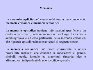 Memoria
La memoria esplicita può essere suddivisa in due componenti:
memoria episodica e memoria semantica.
La memoria episodica trattiene informazioni specifiche a un
contesto particolare, come un momento e un luogo. La memoria
autobiografica è un caso particolare della memoria episodica,
che riguarda episodi realmente avvenuti al soggetto stesso.
La memoria semantica può essere considerata la nostra
“cassaforte mentale” che contiene la conoscenza di parole,
simboli, regole, formule ed algoritmi, riguarda idee e
affermazioni indipendenti da uno specifico episodio .
 
