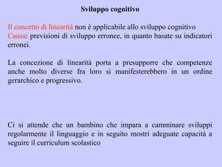 Sviluppo cognitivo
Il concetto di linearità non è applicabile allo sviluppo cognitivo
Causa: previsioni di sviluppo erronee, in quanto basate su indicatori
erronei.
La concezione di linearità porta a presupporre che competenze
anche molto diverse fra loro si manifesterebbero in un ordine
gerarchico e progressivo.
Ci si attende che un bambino che impara a camminare sviluppi
regolarmente il linguaggio e in seguito mostri adeguate capacità a
seguire il curriculum scolastico
 