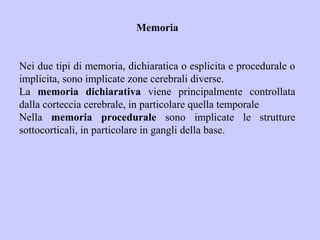 Memoria
Nei due tipi di memoria, dichiaratica o esplicita e procedurale o
implicita, sono implicate zone cerebrali diverse.
La memoria dichiarativa viene principalmente controllata
dalla corteccia cerebrale, in particolare quella temporale
Nella memoria procedurale sono implicate le strutture
sottocorticali, in particolare in gangli della base.
 