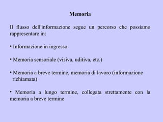 Memoria
Il flusso dell'informazione segue un percorso che possiamo
rappresentare in:
• Informazione in ingresso
• Memoria sensoriale (visiva, uditiva, etc.)
• Memoria a breve termine, memoria di lavoro (informazione
richiamata)
• Memoria a lungo termine, collegata strettamente con la
memoria a breve termine
 