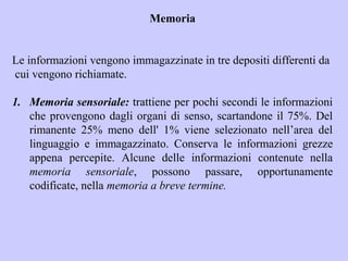 Memoria
Le informazioni vengono immagazzinate in tre depositi differenti da
cui vengono richiamate.
1. Memoria sensoriale: trattiene per pochi secondi le informazioni
che provengono dagli organi di senso, scartandone il 75%. Del
rimanente 25% meno dell' 1% viene selezionato nell’area del
linguaggio e immagazzinato. Conserva le informazioni grezze
appena percepite. Alcune delle informazioni contenute nella
memoria sensoriale, possono passare, opportunamente
codificate, nella memoria a breve termine.
 