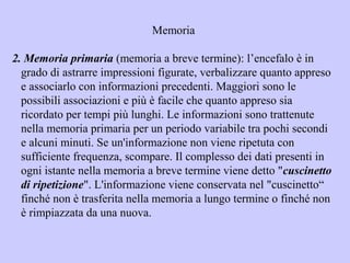 Memoria
2. Memoria primaria (memoria a breve termine): l’encefalo è in
grado di astrarre impressioni figurate, verbalizzare quanto appreso
e associarlo con informazioni precedenti. Maggiori sono le
possibili associazioni e più è facile che quanto appreso sia
ricordato per tempi più lunghi. Le informazioni sono trattenute
nella memoria primaria per un periodo variabile tra pochi secondi
e alcuni minuti. Se un'informazione non viene ripetuta con
sufficiente frequenza, scompare. Il complesso dei dati presenti in
ogni istante nella memoria a breve termine viene detto "cuscinetto
di ripetizione". L'informazione viene conservata nel "cuscinetto“
finché non è trasferita nella memoria a lungo termine o finché non
è rimpiazzata da una nuova.
 