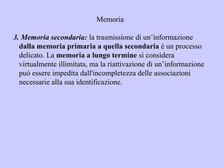 Memoria
3. Memoria secondaria: la trasmissione di un’informazione
dalla memoria primaria a quella secondaria è un processo
delicato. La memoria a lungo termine si considera
virtualmente illimitata, ma la riattivazione di un’informazione
può essere impedita dall'incompletezza delle associazioni
necessarie alla sua identificazione.
 