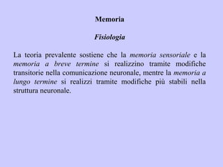 Memoria
Fisiologia
La teoria prevalente sostiene che la memoria sensoriale e la
memoria a breve termine si realizzino tramite modifiche
transitorie nella comunicazione neuronale, mentre la memoria a
lungo termine si realizzi tramite modifiche più stabili nella
struttura neuronale.
 