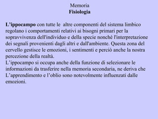 Memoria
Fisiologia
L’ippocampo con tutte le altre componenti del sistema limbico
regolano i comportamenti relativi ai bisogni primari per la
sopravvivenza dell'individuo e della specie nonché l'interpretazione
dei segnali provenienti dagli altri e dall'ambiente. Questa zona del
cervello gestisce le emozioni, i sentimenti e perciò anche la nostra
percezione della realtà.
L’ippocampo si occupa anche della funzione di selezionare le
informazioni da trasferire nella memoria secondaria, ne deriva che
L’apprendimento e l’oblio sono notevolmente influenzati dalle
emozioni.
 