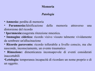 Memoria
Patologia
• Amnesia: perdita di memoria
• Paramnesia:falsificazione della memoria attraverso una
distorsione del ricordo
• Ipermnesia:esagerata ritenzione mnestica.
• Immagine eidetica: ricordo visivo vissuto talmente vividamente
da sembrare un'allucinazione
• Ricordo paravento: ricordo tollerabile a livello conscio, ma che
nasconde, inconsciamente, un evento traumatico
• Rimozione: dimenticanza inconsapevole di eventi considerati
inaccettabili
•Letologia: temporanea incapacità di ricordare un nome proprio o di
un oggetto.
 