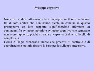 Sviluppo cognitivo
Numerosi studiosi affermano che è improprio mettere in relazione
tra di loro abilità che non hanno niente in comune in quanto
presupporre un loro rapporto significherebbe affermare un
continuum fra sviluppo motorio e sviluppo cognitivo che sembrano
non avere rapporto, poichè si tratta di capacità di diverso livello di
complessità.
Gesell e Piaget ritenevano invece che processi di controllo e di
coordinazione motoria fossero la base per lo sviluppo successivo.
 