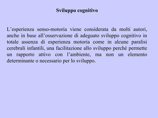Sviluppo cognitivo
L’esperienza senso-motoria viene considerata da molti autori,
anche in base all’osservazione di adeguato sviluppo cognitivo in
totale assenza di esperienza motoria come in alcune paralisi
cerebrali infantili, una facilitazione allo sviluppo perché permette
un rapporto attivo con l’ambiente, ma non un elemento
determinante o necessario per lo sviluppo.
 