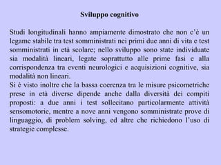Sviluppo cognitivo
Studi longitudinali hanno ampiamente dimostrato che non c’è un
legame stabile tra test somministrati nei primi due anni di vita e test
somministrati in età scolare; nello sviluppo sono state individuate
sia modalità lineari, legate soprattutto alle prime fasi e alla
corrispondenza tra eventi neurologici e acquisizioni cognitive, sia
modalità non lineari.
Si è visto inoltre che la bassa coerenza tra le misure psicometriche
prese in età diverse dipende anche dalla diversità dei compiti
proposti: a due anni i test sollecitano particolarmente attività
sensomotorie, mentre a nove anni vengono somministrate prove di
linguaggio, di problem solving, ed altre che richiedono l’uso di
strategie complesse.
 