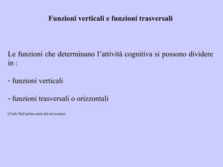 Funzioni verticali e funzioni trasversali
Le funzioni che determinano l’attività cognitiva si possono dividere
in :
- funzioni verticali
- funzioni trasversali o orizzontali
(Clark Hull prima metà del novecento)
 