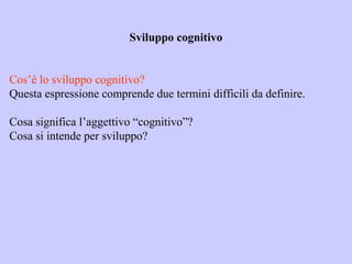 Sviluppo cognitivo
Cos’è lo sviluppo cognitivo?
Questa espressione comprende due termini difficili da definire.
Cosa significa l’aggettivo “cognitivo”?
Cosa si intende per sviluppo?
 