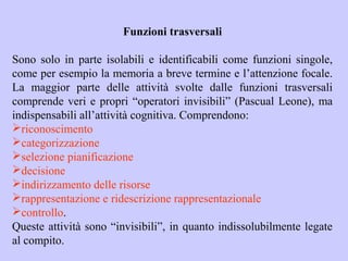 Funzioni trasversali
Sono solo in parte isolabili e identificabili come funzioni singole,
come per esempio la memoria a breve termine e l’attenzione focale.
La maggior parte delle attività svolte dalle funzioni trasversali
comprende veri e propri “operatori invisibili” (Pascual Leone), ma
indispensabili all’attività cognitiva. Comprendono:
riconoscimento
categorizzazione
selezione pianificazione
decisione
indirizzamento delle risorse
rappresentazione e ridescrizione rappresentazionale
controllo.
Queste attività sono “invisibili”, in quanto indissolubilmente legate
al compito.
 
