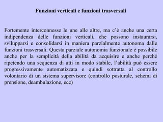 Funzioni verticali e funzioni trasversali
Fortemente interconnesse le une alle altre, ma c’è anche una certa
indipendenza delle funzioni verticali, che possono instaurarsi,
svilupparsi e consolidarsi in maniera parzialmente autonoma dalle
funzioni trasversali. Questa parziale autonomia funzionale è possibile
anche per la semplicità della abilità da acquisire e anche perché
ripetendo una sequenza di atti in modo stabile, l’abilità può essere
progressivamente automatizzata e quindi sottratta al controllo
volontario di un sistema supervisore (controllo posturale, schemi di
prensione, deambulazione, ecc)
 
