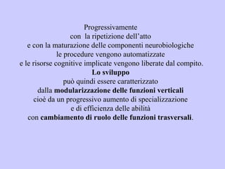 Progressivamente
con la ripetizione dell’atto
e con la maturazione delle componenti neurobiologiche
le procedure vengono automatizzate
e le risorse cognitive implicate vengono liberate dal compito.
Lo sviluppo
può quindi essere caratterizzato
dalla modularizzazione delle funzioni verticali
cioè da un progressivo aumento di specializzazione
e di efficienza delle abilità
con cambiamento di ruolo delle funzioni trasversali.
 