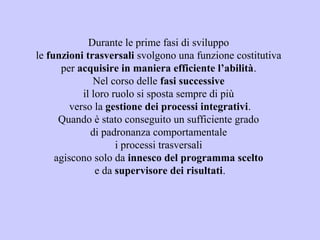 Durante le prime fasi di sviluppo
le funzioni trasversali svolgono una funzione costitutiva
per acquisire in maniera efficiente l’abilità.
Nel corso delle fasi successive
il loro ruolo si sposta sempre di più
verso la gestione dei processi integrativi.
Quando è stato conseguito un sufficiente grado
di padronanza comportamentale
i processi trasversali
agiscono solo da innesco del programma scelto
e da supervisore dei risultati.
 