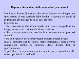 Rappresentazioni mentali e operazioni procedurali
Molti studi hanno dimostrato che esiste durante lo sviluppo uno
spostamento di area corticale delle funzioni a seconda del grado di
padronanza che il soggetto ha di quei processi.
Ciò significa:
- che i processi mentali di un esperto sono diversi da quelli di un
inesperto, anche se portano allo stesso risultato;
- che la stessa prestazione non implica necessariamente processi
analoghi
- che la diversità è basata su processi psicofisiologici diversi
Questo dimostra che lo statuto rappresentazionale delle diverse
acquisizioni cambia in funzione delle diverse fasi di
apprendimento.
Si può dire che rappresentazioni mentali diversi sottendono alle
stesse operazioni procedurali.
 