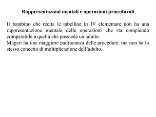 Rappresentazioni mentali e operazioni procedurali
Il bambino che recita le tabelline in IV elementare non ha una
rappresentazione mentale delle operazioni che sta compiendo
comparabile a quella che possiede un adulto.
Magari ha una maggiore padronanza delle procedure, ma non ha lo
stesso concetto di moltiplicazione dell’adulto.
 
