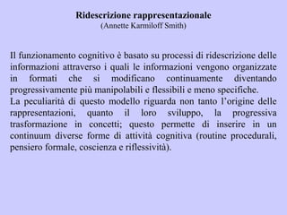 Ridescrizione rappresentazionale
(Annette Karmiloff Smith)
Il funzionamento cognitivo è basato su processi di ridescrizione delle
informazioni attraverso i quali le informazioni vengono organizzate
in formati che si modificano continuamente diventando
progressivamente più manipolabili e flessibili e meno specifiche.
La peculiarità di questo modello riguarda non tanto l’origine delle
rappresentazioni, quanto il loro sviluppo, la progressiva
trasformazione in concetti; questo permette di inserire in un
continuum diverse forme di attività cognitiva (routine procedurali,
pensiero formale, coscienza e riflessività).
 