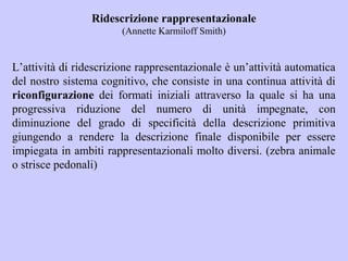 Ridescrizione rappresentazionale
(Annette Karmiloff Smith)
L’attività di ridescrizione rappresentazionale è un’attività automatica
del nostro sistema cognitivo, che consiste in una continua attività di
riconfigurazione dei formati iniziali attraverso la quale si ha una
progressiva riduzione del numero di unità impegnate, con
diminuzione del grado di specificità della descrizione primitiva
giungendo a rendere la descrizione finale disponibile per essere
impiegata in ambiti rappresentazionali molto diversi. (zebra animale
o strisce pedonali)
 