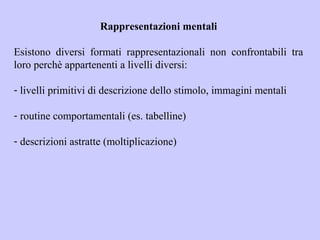 Rappresentazioni mentali
Esistono diversi formati rappresentazionali non confrontabili tra
loro perchè appartenenti a livelli diversi:
- livelli primitivi di descrizione dello stimolo, immagini mentali
- routine comportamentali (es. tabelline)
- descrizioni astratte (moltiplicazione)
 