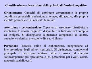 Classificazione e descrizione delle principali funzioni cognitive
Orientamento Capacità di esprimere correttamente le proprie
coordinate essenziali in relazione al tempo, allo spazio, alla propria
identità personale ed al contesto familiare.
Attenzione - concentrazione Capacità di assegnare, distribuire e
mantenere le risorse cognitive disponibili in funzione del compito
da svolgere. Si distinguono solitamente componenti di allerta,
attenzione selettiva, attenzione divisa, vigilanza.
Percezione Processo attivo di elaborazione, integrazione ed
interpretazione degli stimoli sensoriali. Si distinguono componenti
principali di percezione uditiva, tattile e visiva, ed ulteriori
sottocomponenti più specializzate (es. percezione per i volti, colori,
rapporti spaziali, ecc.).
 