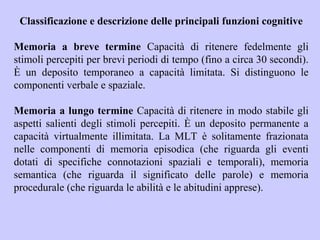 Classificazione e descrizione delle principali funzioni cognitive
Memoria a breve termine Capacità di ritenere fedelmente gli
stimoli percepiti per brevi periodi di tempo (fino a circa 30 secondi).
È un deposito temporaneo a capacità limitata. Si distinguono le
componenti verbale e spaziale.
Memoria a lungo termine Capacità di ritenere in modo stabile gli
aspetti salienti degli stimoli percepiti. È un deposito permanente a
capacità virtualmente illimitata. La MLT è solitamente frazionata
nelle componenti di memoria episodica (che riguarda gli eventi
dotati di specifiche connotazioni spaziali e temporali), memoria
semantica (che riguarda il significato delle parole) e memoria
procedurale (che riguarda le abilità e le abitudini apprese).
 