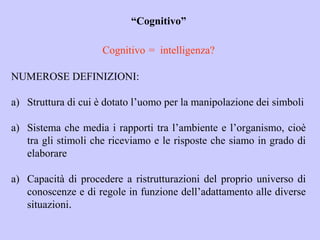 “Cognitivo”
Cognitivo = intelligenza?
NUMEROSE DEFINIZIONI:
a) Struttura di cui è dotato l’uomo per la manipolazione dei simboli
a) Sistema che media i rapporti tra l’ambiente e l’organismo, cioè
tra gli stimoli che riceviamo e le risposte che siamo in grado di
elaborare
a) Capacità di procedere a ristrutturazioni del proprio universo di
conoscenze e di regole in funzione dell’adattamento alle diverse
situazioni.
 