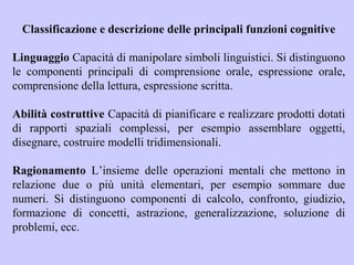 Classificazione e descrizione delle principali funzioni cognitive
Linguaggio Capacità di manipolare simboli linguistici. Si distinguono
le componenti principali di comprensione orale, espressione orale,
comprensione della lettura, espressione scritta.
Abilità costruttive Capacità di pianificare e realizzare prodotti dotati
di rapporti spaziali complessi, per esempio assemblare oggetti,
disegnare, costruire modelli tridimensionali.
Ragionamento L’insieme delle operazioni mentali che mettono in
relazione due o più unità elementari, per esempio sommare due
numeri. Si distinguono componenti di calcolo, confronto, giudizio,
formazione di concetti, astrazione, generalizzazione, soluzione di
problemi, ecc.
 