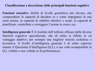 Classificazione e descrizione delle principali funzioni cognitive
Funzioni esecutive Abilità di livello gerarchico più elevato, che
comprendono la capacità di decidere se e come impegnarsi in una
certa azione, la capacità di stabilire obiettivi e scopi, la capacità di
pianificare, controllare e correggere l’azione in corso, ecc.
Intelligenza generale È il risultato dell’utilizzo efficace delle diverse
funzioni cognitive specializzate, che di solito si riflette in un
vantaggio adattivo, per esempio una migliore riuscita scolastica o
lavorativa. Il livello d’intelligenza generale è di solito espresso
tramite il Quoziente d’Intelligenza (Q.I.), a sua volta scomponibile in
Q.I. verbale e non verbale (o di performance).
 